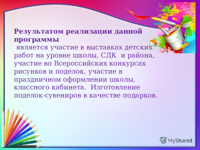Результатом реализации данной программы  является участие в выставках детских работ на уровне школы, СДК и района, участие во Всероссийских конкурсах рисунков и поделок, участие в праздничном оформлении школы, классного кабинета. Изготовление поделок-сувениров в качестве подарков. 