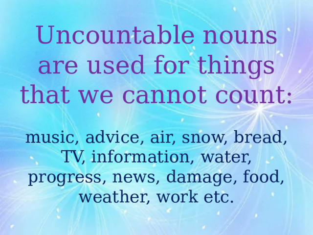 Uncountable nouns are used for things that we cannot count:   music, advice, air, snow, bread, TV, information, water, progress, news, damage, food, weather, work etc.   