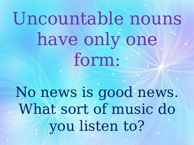Uncountable nouns have only one form:   No news is good news.  What sort of music do you listen to? 