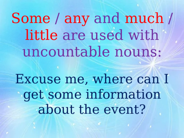 Some / any and much / little are used with uncountable nouns:   Excuse me, where can I get some information about the event? 