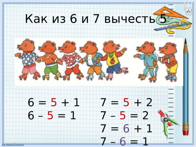 Как из 6 и 7 вычесть 5 6 = 5 + 1 7 = 5 + 2 6 – 5 = 1 7 – 5 = 2 7 = 6 + 1 7 – 6 = 1 