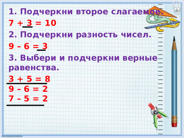 1. Подчеркни второе слагаемое. 7 + 3 = 10 2. Подчеркни разность чисел. 9 – 6 = 3 3. Выбери и подчеркни верные равенства. 3 + 5 = 8  9 – 6 = 2  7 – 5 = 2 