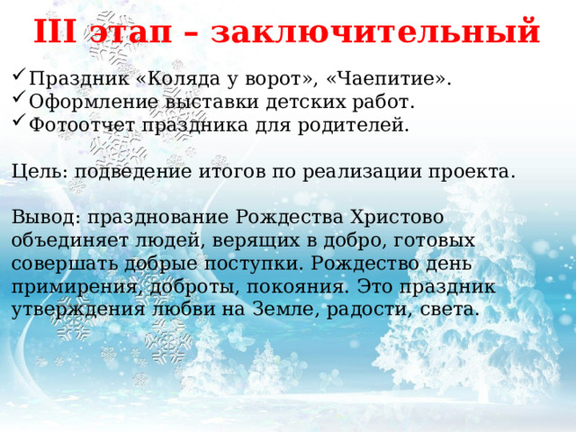 III этап – заключительный Праздник «Коляда у ворот», «Чаепитие». Оформление выставки детских работ. Фотоотчет праздника для родителей. Цель: подведение итогов по реализации проекта. Вывод: празднование Рождества Христово объединяет людей, верящих в добро, готовых совершать добрые поступки. Рождество день примирения, доброты, покояния. Это праздник утверждения любви на Земле, радости, света. 