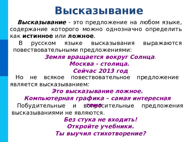 Высказывание Высказывание - это предложение на любом языке, содержание которого можно однозначно определить как истинное или ложное . В русском языке высказывания выражаются повествовательными предложениями: Земля вращается вокруг Солнца . Москва - столица. Сейчас 2013 год Но не всякое повествовательное предложение является высказыванием: Это высказывание ложное. Компьютерная графика – самая интересная тема Побудительные и вопросительные предложения высказываниями не являются. Без стука не входить! Откройте учебники. Ты выучил стихотворение? 