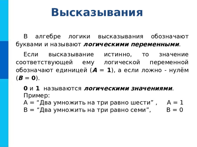 Высказывания В алгебре логики высказывания обозначают буквами и называют логическими переменными . Если высказывание истинно, то значение соответствующей ему логической переменной обозначают единицей ( А = 1 ), а если ложно - нулём ( В = 0 ). 0 и 1 называются логическими значениями . Пример: А = “Два умножить на три равно шести” , А = 1 В = “Два умножить на три равно семи”, В = 0 