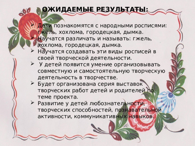 ОЖИДАЕМЫЕ РЕЗУЛЬТАТЫ: Дети познакомятся с народными росписями: гжель, хохлома, городецкая, дымка. Научатся различать и называть: гжель, хохлома, городецкая, дымка. Научатся создавать эти виды росписей в своей творческой деятельности.  У детей появится умение организовывать совместную и самостоятельную творческую деятельность в творчестве. Будет организована серия выставок творческих работ детей и родителей по теме проекта. Развитие у детей любознательности, творческих способностей, познавательной активности, коммуникативных навыков. 