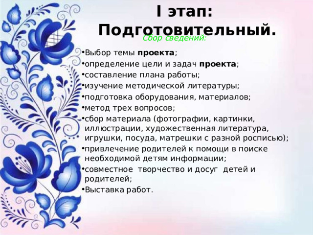 I этап: Подготовительный.    Сбор сведений: Выбор темы  проекта ; определение цели и задач  проекта ; составление плана работы; изучение методической литературы; подготовка оборудования, материалов; метод трех вопросов; сбор материала (фотографии, картинки, иллюстрации, художественная литература, игрушки, посуда, матрешки с разной росписью); привлечение родителей к помощи в поиске необходимой детям информации; совместное творчество и досуг детей и родителей; Выставка работ.    