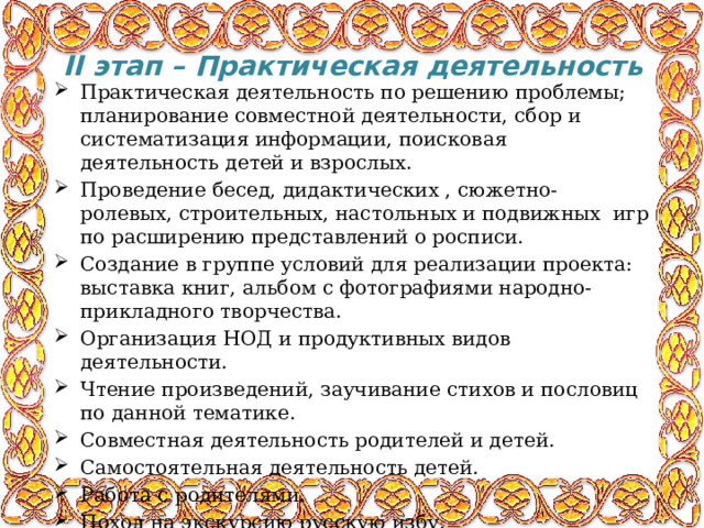II   этап – Практическая деятельность   Практическая деятельность по решению проблемы; планирование совместной деятельности, сбор и систематизация информации, поисковая деятельность детей и взрослых. Проведение бесед, дидактических , сюжетно- ролевых, строительных, настольных и подвижных игр по расширению представлений о росписи. Создание в группе условий для реализации проекта: выставка книг, альбом с фотографиями народно-прикладного творчества. Организация НОД и продуктивных видов деятельности. Чтение произведений, заучивание стихов и пословиц по данной тематике. Совместная деятельность родителей и детей. Самостоятельная деятельность детей. Работа с родителями. Поход на экскурсию русскую избу. 