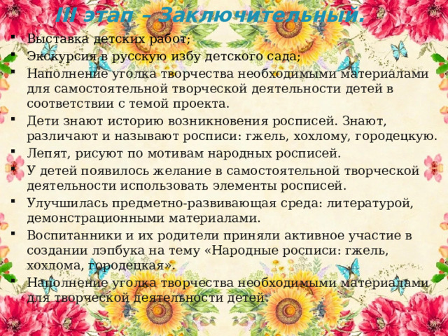 III этап – Заключительный.   Выставка детских работ; Экскурсия в русскую избу детского сада; Наполнение уголка творчества необходимыми материалами для самостоятельной творческой деятельности детей в соответствии с темой проекта. Дети знают историю возникновения росписей. Знают, различают и называют росписи: гжель, хохлому, городецкую. Лепят, рисуют по мотивам народных росписей. У детей появилось желание в самостоятельной творческой деятельности использовать элементы росписей. Улучшилась предметно-развивающая среда: литературой, демонстрационными материалами. Воспитанники и их родители приняли активное участие в создании лэпбука на тему «Народные росписи: гжель, хохлома, городецкая». Наполнение уголка творчества необходимыми материалами для творческой деятельности детей. 