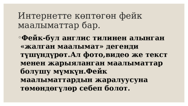 Интернетте көптөгөн фейк маалыматтар бар. Фейк-бул англис тилинен алынган «жалган маалымат» дегенди түшүндүрөт.Ал фото,видео же текст менен жарыяланган маалыматтар болушу мүмкүн.Фейк маалыматтардын жаралуусуна төмөндөгүлөр себеп болот. 