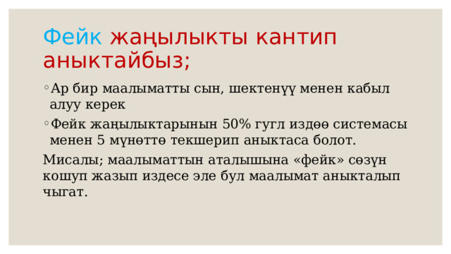 Фейк жаңылыкты кантип аныктайбыз; Ар бир маалыматты сын, шектенүү менен кабыл алуу керек Фейк жаңылыктарынын 50% гугл издөө системасы менен 5 мүнөттө текшерип аныктаса болот. Мисалы; маалыматтын аталышына «фейк» сөзүн кошуп жазып издесе эле бул маалымат аныкталып чыгат. 