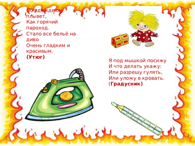 По одежде он плывет,  Как горячий пароход.  Стало все бельё на диво  Очень гладким и красивым.  ( Утюг) Я под мышкой посижу  И что делать укажу:  Или разрешу гулять,  Или уложу в кровать.  ( Градусник) 