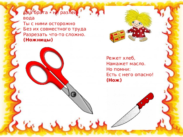 Два брата – не разлей вода  Ты с ними осторожно  Без их совместного труда  Разрезать что-то сложно.  (Ножницы) Режет хлеб, Намажет масло. Но помни: Есть с него опасно! (Нож) 