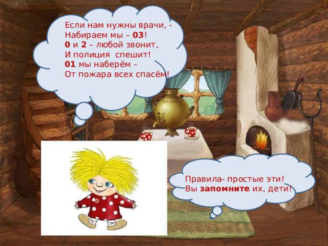 Если нам нужны врачи, - Набираем мы – 03 ! 0 и 2 – любой звонит, И полиция спешит! 01 мы наберём – От пожара всех спасём! Правила- простые эти! Вы запомните их, дети! 