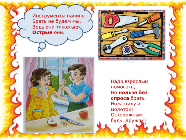 Инструменты папины Брать не будем мы, Ведь они тяжёлые, Острые они. Надо взрослым помогать, Но нельзя  без спроса брать Нож, пилу и молоток! Осторожным будь, дружок! 