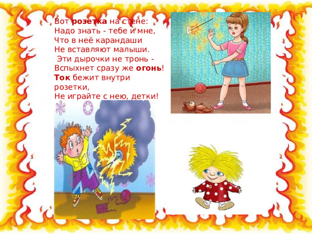 Вот розетка на стене: Надо знать - тебе и мне, Что в неё карандаши Не вставляют малыши.   Эти дырочки не тронь - Вспыхнет сразу же огонь ! Ток бежит внутри розетки, Не играйте с нею, детки! 