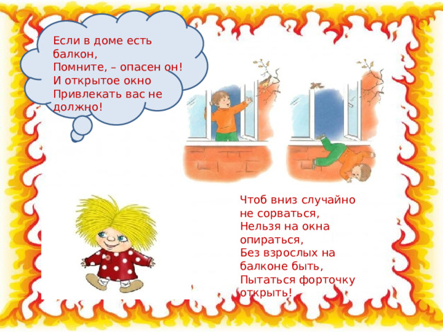 Если в доме есть балкон, Помните, – опасен он! И открытое окно Привлекать вас не должно! Чтоб вниз случайно не сорваться, Нельзя на окна опираться, Без взрослых на балконе быть, Пытаться форточку открыть! 