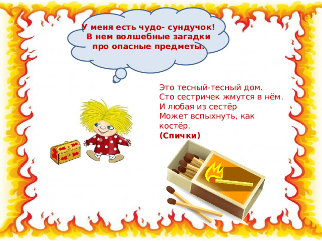 У меня есть чудо- сундучок! В нем волшебные загадки про опасные предметы.   Это тесный-тесный дом.  Сто сестричек жмутся в нём.  И любая из сестёр  Может вспыхнуть, как костёр.  (Спички) 