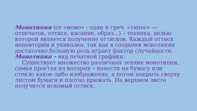 Монотипия (от «моно» - один и греч. «типос» — отпечаток, оттиск, касание, образ...) – техника, целью которой является получение оттисков. Каждый оттиск неповторим и уникален, так как в создании монотипии достаточно большую роль играет фактор случайности.  Монотипия – вид печатной графики.      Существует множество различных техник монотипии, самая простая из которых – нанести на бумагу или стекло какое-либо изображение, а потом накрыть сверху листом бумаги и плотно прижать. На верхнем листе получится искомый оттиск.        