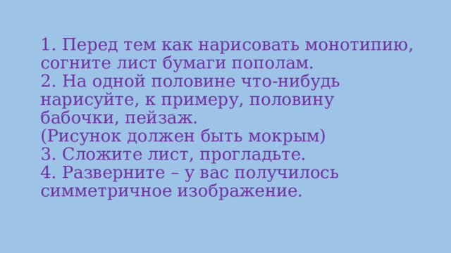   1. Перед тем как нарисовать монотипию, согните лист бумаги пополам.  2. На одной половине что-нибудь нарисуйте, к примеру, половину бабочки, пейзаж.  (Рисунок должен быть мокрым)  3. Сложите лист, прогладьте.  4. Разверните – у вас получилось симметричное изображение.    
