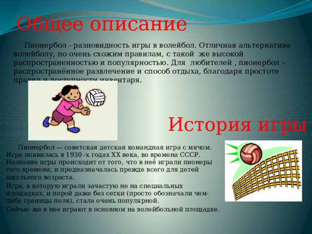 Общее описание  Пионербол - разновидность игры в волейбол. Отличная альтернатива волейболу, по очень схожим правилам, с такой же высокой распространенностью и популярностью. Для любителей , пионербол – распространённое развлечение и способ отдыха, благодаря простоте правил и доступности инвентаря. История игры  Пионербол — советская детская командная игра с мячом. Игра появилась в 1930 -х годах ХХ века, во времена СССР. Название игры происходит от того, что в неё играли пионеры того времени, и предназначалась прежде всего для детей школьного возраста. Игра, в которую играли зачастую не на специальных площадках, и порой даже без сетки (просто обозначали чем-либо границы поля), стала очень популярной. Сейчас же в нее играют в основном на волейбольной площадке. 