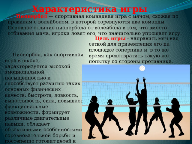 Характеристика игры   Пионербол  — спортивная командная игра с мячом, схожая по правилам с волейболом, в которой соревнуются две команды. Основное отличие пионербола от волейбола в том, что вместо отбивания мяча, игроки ловят его, что значительно упрощает игру.    Цель игры - направить мяч над сеткой для приземления его на площадке соперника и в то же время предотвратить такую же попытку со стороны противника.  Пионербол, как спортивная игра в школе, характеризуется высокой эмоциональной насыщенностью и способствует развитию таких основных физических качеств: быстрота, ловкость, выносливость, сила, повышает функциональные возможности, формирует различные двигательные навыки, обладает объективными особенностями соревновательной борьбы и постепенно готовит детей к более сложной игре в волейбол. 