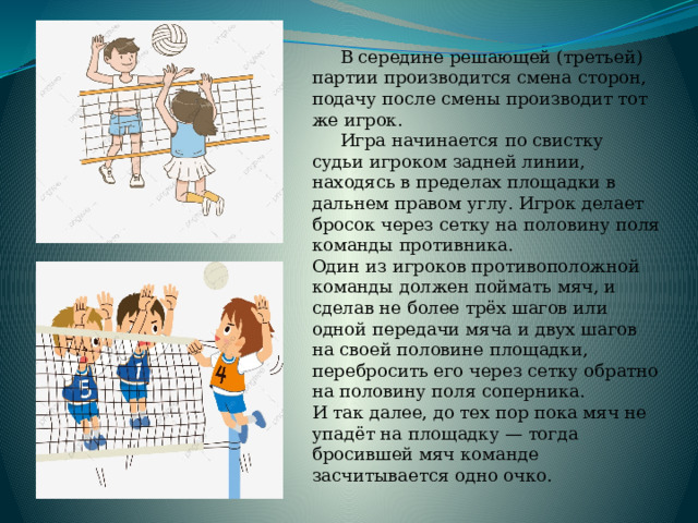  В середине решающей (третьей) партии производится смена сторон, подачу после смены производит тот же игрок.  Игра начинается по свистку судьи игроком задней линии, находясь в пределах площадки в дальнем правом углу. Игрок делает бросок через сетку на половину поля команды противника. Один из игроков противоположной команды должен поймать мяч, и сделав не более трёх шагов или одной передачи мяча и двух шагов на своей половине площадки, перебросить его через сетку обратно на половину поля соперника. И так далее, до тех пор пока мяч не упадёт на площадку — тогда бросившей мяч команде засчитывается одно очко.  