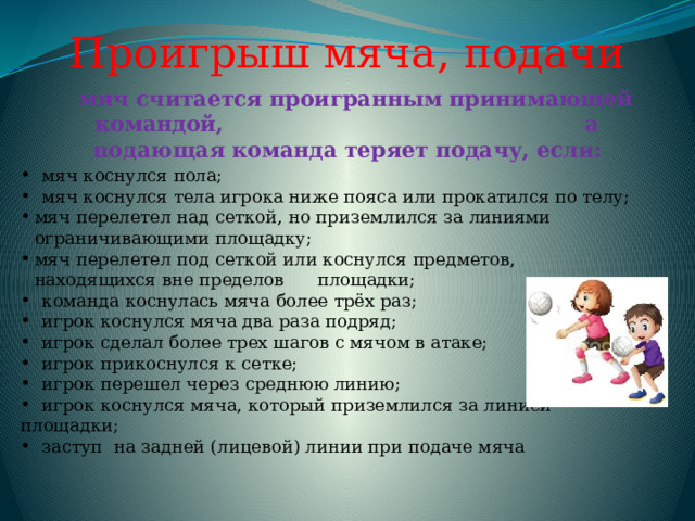 Проигрыш мяча, подачи мяч считается проигранным принимающей командой, а подающая команда теряет подачу, если:  мяч коснулся пола;  мяч коснулся тела игрока ниже пояса или прокатился по телу; мяч перелетел над сеткой, но приземлился за линиями ограничивающими площадку; мяч перелетел под сеткой или коснулся предметов, находящихся вне пределов площадки;  команда коснулась мяча более трёх раз;  игрок коснулся мяча два раза подряд;  игрок сделал более трех шагов с мячом в атаке;  игрок прикоснулся к сетке;  игрок перешел через среднюю линию;  игрок коснулся мяча, который приземлился за линией площадки;  заступ на задней (лицевой) линии при подаче мяча 