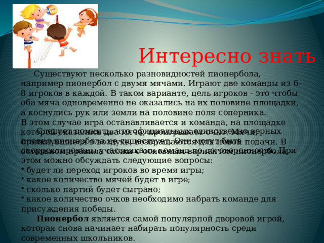 Интересно знать  Существуют несколько разновидностей пионербола, например пионербол с двумя мячами. Играют две команды из 6-8 игроков в каждой. В таком варианте, цель игроков - это чтобы оба мяча одновременно не оказались на их половине площадки, а коснулись рук или земли на половине поля соперника. В этом случае игра останавливается и команда, на площадке которой оказались два мяча, проигрывает очко. Мячи, столкнувшиеся в воздухе, возвращаются для новой подачи. В остальном правила схожи с основным вариантом пионербола.  Следует помнить, что официальных единственно верных правил пионербола не существует. Они могут быть скорректированы участниками команд по договоренности. При этом можно обсуждать следующие вопросы:  будет ли переход игроков во время игры;  какое количество мячей будет в игре;  сколько партий будет сыграно;  какое количество очков необходимо набрать команде для присуждения победы.  Пионербол является самой популярной дворовой игрой, которая снова начинает набирать популярность среди современных школьников. 