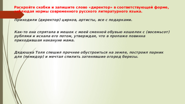 Раскройте скобки и запишите слово «директор» в соответствующей форме, соблюдая нормы современного русского литературного языка.   Приходили (директор) цирков, артисты, все с подарками.  Как-то она спрятала в мешок с моей сменной обувью кошелек с (восемьсот) рублями и искала его потом, утверждая, что в пропаже повинна приходившая накануне мама.  Дядюшка Толя спешил прочнее обустроиться на земле, построил парник для (помидор) и мечтал спилить затенявшие огород березы. 