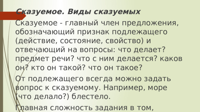 Сказуемое. Виды сказуемых Сказуемое - главный член предложения, обозначающий признак подлежащего (действие, состояние, свойство) и отвечающий на вопросы: что делает? предмет речи? что с ним делается? каков он? кто он такой? что он такое? От подлежащего всегда можно задать вопрос к сказуемому. Например, море (что делало?) блестело. Главная сложность задания в том, что нужно уметь правильно выделять сказуемое (всех трех видов). 