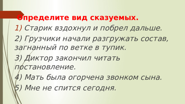  Определите вид сказуемых. Старик вздохнул и побрел дальше. 2) Грузчики начали разгружать состав, загнанный по ветке в тупик. 3) Диктор закончил читать постановление. 4) Мать была огорчена звонком сына. 5) Мне не спится сегодня. 