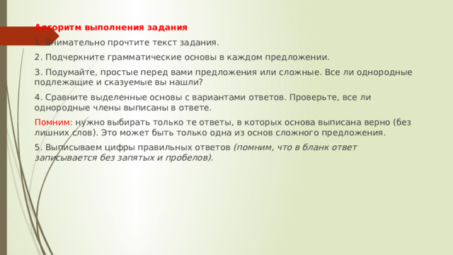 Алгоритм выполнения задания 1. Внимательно прочтите текст задания. 2. Подчеркните грамматические основы в каждом предложении. 3. Подумайте, простые перед вами предложения или сложные. Все ли однородные подлежащие и сказуемые вы нашли? 4. Сравните выделенные основы с вариантами ответов. Проверьте, все ли однородные члены выписаны в ответе. Помним: нужно выбирать только те ответы, в которых основа выписана верно (без лишних слов). Это может быть только одна из основ сложного предложения. 5. Выписываем цифры правильных ответов  (помним, что в бланк ответ записывается без запятых и пробелов). 