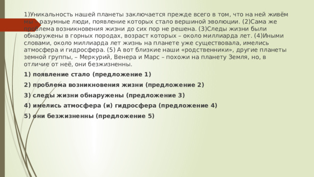 1)Уникальность нашей планеты заключается прежде всего в том, что на ней живём мы – разумные люди, появление которых стало вершиной эволюции. (2)Сама же проблема возникновения жизни до сих пор не решена. (3)Следы жизни были обнаружены в горных породах, возраст которых – около миллиарда лет. (4)Иными словами, около миллиарда лет жизнь на планете уже существовала, имелись атмосфера и гидросфера. (5) А вот близкие наши «родственники», другие планеты земной группы, – Меркурий, Венера и Марс – похожи на планету Земля, но, в отличие от неё, они безжизненны. 1) появление стало (предложение 1) 2) проблема возникновения жизни (предложение 2) 3) следы жизни обнаружены (предложение 3) 4) имелись атмосфера (и) гидросфера (предложение 4) 5) они безжизненны (предложение 5) 