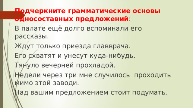 Подчеркните грамматические основы односоставных предложений : В палате ещё долго вспоминали его рассказы. Ждут только приезда главврача. Его схватят и унесут куда-нибудь. Тянуло вечерней прохладой. Недели через три мне случилось проходить мимо этой заводи. Над вашим предложением стоит подумать. 