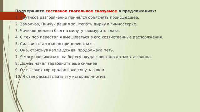 Подчеркните составное глагольное сказуемое в предложениях:  1. Крутиков разгоряченно принялся объяснять происшедшее. 2. Замолчав, Пинчук решил заштопать дырку в гимнастерке. 3. Чичиков должен был на минуту зажмурить глаза. 4. С тех пор перестал я вмешиваться в его хозяйственные распоряжения. 5. Сильвио стал в меня прицеливаться. 6. Она, стряхнув капли дождя, продолжала петь. 7. Я могу просиживать на берегу пруда с восхода до заката солнца. 8. Дождь начал тарабанить ещё сильнее 9. От высоких гор продолжало тянуть зноем. 10. Я стал рассказывать эту историю многим. 
