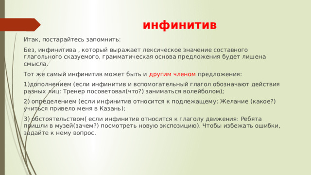инфинитив Итак, постарайтесь запомнить: Без, инфинитива , который выражает лексическое значение составного глагольного сказуемого, грамматическая основа предложения будет лишена смысла. Тот же самый инфинитив может быть и другим членом предложения: 1)дополнением (если инфинитив и вспомогательный глагол обозначают действия разных лиц: Тренер посоветовал(что?) заниматься волейболом); 2) определением (если инфинитив относится к подлежащему: Желание (какое?) учиться привело меня в Казань); 3) обстоятельством( если инфинитив относится к глаголу движения: Ребята пришли в музей(зачем?) посмотреть новую экспозицию). Чтобы избежать ошибки, задайте к нему вопрос. 