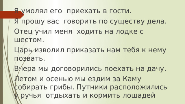 Я умолял его приехать в гости. Я прошу вас говорить по существу дела. Отец учил меня ходить на лодке с шестом. Царь изволил приказать нам тебя к нему позвать. Вчера мы договорились поехать на дачу. Летом и осенью мы ездим за Каму собирать грибы. Путники расположились у ручья отдыхать и кормить лошадей 