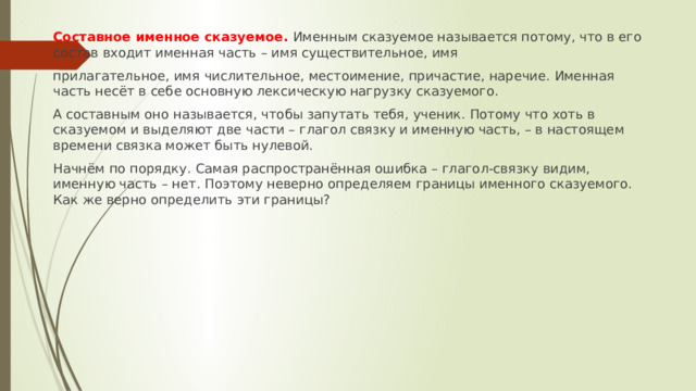 Составное именное сказуемое. Именным сказуемое называется потому, что в его состав входит именная часть – имя существительное, имя прилагательное, имя числительное, местоимение, причастие, наречие. Именная часть несёт в себе основную лексическую нагрузку сказуемого. А составным оно называется, чтобы запутать тебя, ученик. Потому что хоть в сказуемом и выделяют две части – глагол связку и именную часть, – в настоящем времени связка может быть нулевой. Начнём по порядку. Самая распространённая ошибка – глагол-связку видим, именную часть – нет. Поэтому неверно определяем границы именного сказуемого. Как же верно определить эти границы? 
