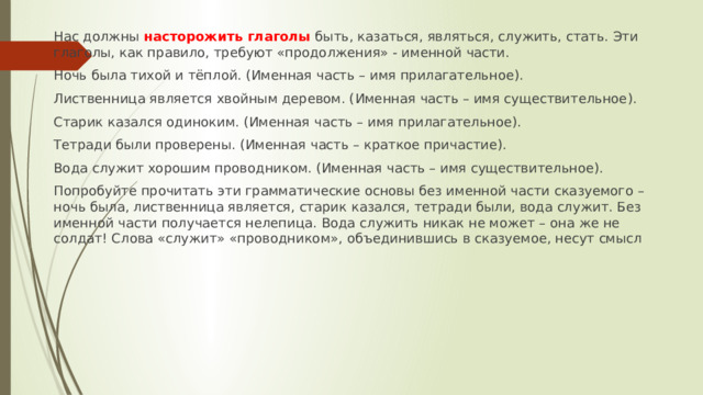 Нас должны насторожить глаголы быть, казаться, являться, служить, стать. Эти глаголы, как правило, требуют «продолжения» - именной части. Ночь была тихой и тёплой. (Именная часть – имя прилагательное). Лиственница является хвойным деревом. (Именная часть – имя существительное). Старик казался одиноким. (Именная часть – имя прилагательное). Тетради были проверены. (Именная часть – краткое причастие). Вода служит хорошим проводником. (Именная часть – имя существительное). Попробуйте прочитать эти грамматические основы без именной части сказуемого – ночь была, лиственница является, старик казался, тетради были, вода служит. Без именной части получается нелепица. Вода служить никак не может – она же не солдат! Слова «служит» «проводником», объединившись в сказуемое, несут смысл 