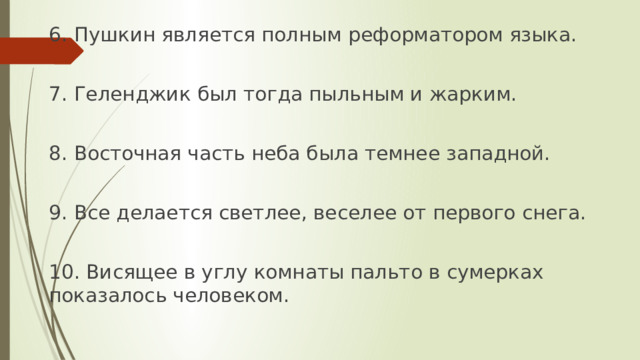 6. Пушкин является полным реформатором языка. 7. Геленджик был тогда пыльным и жарким. 8. Восточная часть неба была темнее западной. 9. Все делается светлее, веселее от первого снега. 10. Висящее в углу комнаты пальто в сумерках показалось человеком. 
