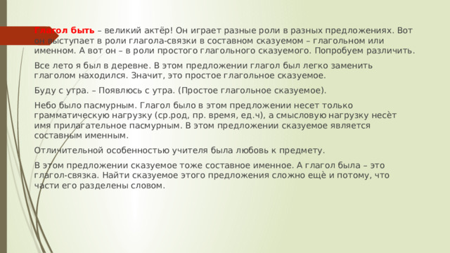 Глагол быть – великий актёр! Он играет разные роли в разных предложениях. Вот он выступает в роли глагола-связки в составном сказуемом – глагольном или именном. А вот он – в роли простого глагольного сказуемого. Попробуем различить. Все лето я был в деревне. В этом предложении глагол был легко заменить глаголом находился. Значит, это простое глагольное сказуемое. Буду с утра. – Появлюсь с утра. (Простое глагольное сказуемое). Небо было пасмурным. Глагол было в этом предложении несет только грамматическую нагрузку (ср.род, пр. время, ед.ч), а смысловую нагрузку несѐт имя прилагательное пасмурным. В этом предложении сказуемое является составным именным. Отличительной особенностью учителя была любовь к предмету. В этом предложении сказуемое тоже составное именное. А глагол была – это глагол-связка. Найти сказуемое этого предложения сложно ещѐ и потому, что части его разделены словом. 