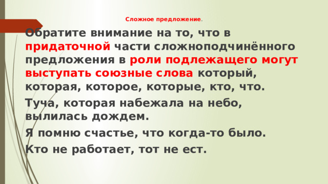Сложное предложение . Обратите внимание на то, что в придаточной части сложноподчинённого предложения в роли подлежащего могут выступать союзные слова который, которая, которое, которые, кто, что. Туча, которая набежала на небо, вылилась дождем. Я помню счастье, что когда-то было. Кто не работает, тот не ест. 