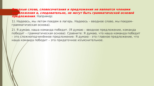 Вводные слова, словосочетания и предложения не являются членами предложения и, следовательно, не могут быть грамматической основой предложения . Например: 1). Надеюсь, мы летом поедем в лагерь. Надеюсь – вводное слово, мы поедем– грамматическая основа). 2). Я думаю, наша команда победит. (Я думаю – вводное предложение, команда победит – грамматическая основа). Сравните: Я думаю, что наша команда победит – это сложноподчинённое предложение: Я думаю – это главное предложение, что наша команда победит – это придаточное изъяснительное. 