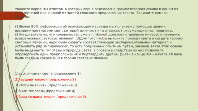 Укажите варианты ответов, в которых верно определена грамматическая основа в одном из предложений или в одной из частей сложного предложения текста. Запишите номера ответов.   (1)Более 80% информации об окружающем нас мире мы получаем с помощью зрения, воспринимая глазами свет, который излучают или отражают окружающие нас предметы. (2)Неудивительно, что человечество уже в глубокой древности проявило интерес к изучению всевозможных световых явлений. (3)Для того чтобы выяснить природу света и создать теорию световых явлений, надо было собрать соответствующий экспериментальный материал и установить ряд эмпирических, то есть полученных опытным путём, законов. (4)На этой основе были выдвинуты гипотезы о природе света, а проверка следствий из них позволила опровергнуть одни предположения и подтвердить другие. (5)Так в конце XIX – начале XX века была создана современная теория световых явлений. 1)воспринимая свет (предложение 1) 2)неудивительно (предложение 2) 3)чтобы выяснить (предложение 3) 4)были гипотезы (предложение 4) 5)была создана теория (предложение 5) 