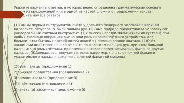 Укажите варианты ответов, в которых верно определена грамматическая основа в одном из предложений или в одной из частей сложного предложения текста. Запишите номера ответов.   (1)Самым первым инструментом счёта у древнего пещерного человека в верхнем палеолите, безусловно, были пальцы рук. (2)Сама природа предоставила человеку сей универсальный счётный инструмент. (3)У многих народов пальцы (или их суставы) при любых торговых операциях выполняли роль первого счётного устройства, для большинства бытовых потребностей людей их помощи вполне хватало. (4)Счёт дюжинами ведёт свое начало от счёта по фалангам пальцев рук, при этом большой палец играл роль счётчика, при помощи которого пересчитывались фаланги других пальцев. (5)Двенадцать получается, если, например, начать с нижней фаланги указательного пальца и закончить верхней фалангой мизинца.   1)были пальцы (предложение 1) 2)природа предоставила (предложение 2) 3)помощи хватало (предложение 3) 4)ведёт начало (предложение 4) 5)начать (и) закончить (предложение 5) 