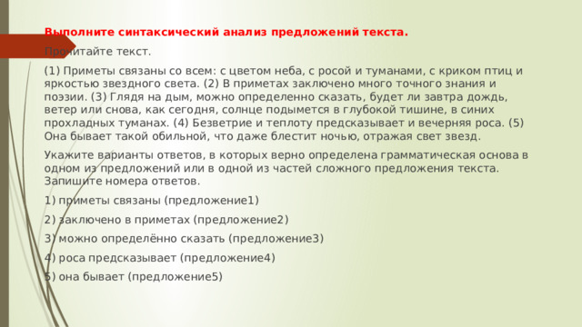 Выполните синтаксический анализ предложений текста. Прочитайте текст. (1) Приметы связаны со всем: с цветом неба, с росой и туманами, с криком птиц и яркостью звездного света. (2) В приметах заключено много точного знания и поэзии. (3) Глядя на дым, можно определенно сказать, будет ли завтра дождь, ветер или снова, как сегодня, солнце подымется в глубокой тишине, в синих прохладных туманах. (4) Безветрие и теплоту предсказывает и вечерняя роса. (5) Она бывает такой обильной, что даже блестит ночью, отражая свет звезд. Укажите варианты ответов, в которых верно определена грамматическая основа в одном из предложений или в одной из частей сложного предложения текста. Запишите номера ответов. 1) приметы связаны (предложение1) 2) заключено в приметах (предложение2) 3) можно определённо сказать (предложение3) 4) роса предсказывает (предложение4) 5) она бывает (предложение5) 