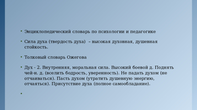 Энциклопедический словарь по психологии и педагогике Сила духа (твердость духа) – высокая духовная, душевная стойкость. Толковый словарь Ожегова Дух - 2. Внутренняя, моральная сила. Высокий боевой д. Поднять чей-н. д. (вселить бодрость, уверенность). Не падать духом (не отчаиваться). Пасть духом (утратить душевную энергию, отчаяться). Присутствие духа (полное самообладание).   