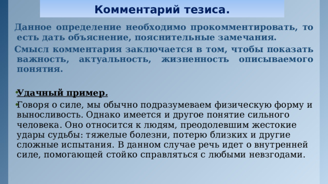 Комментарий тезиса. Данное определение необходимо прокомментировать, то есть дать объяснение, пояснительные замечания. Смысл комментария заключается в том, чтобы показать важность, актуальность, жизненность описываемого понятия. Удачный пример . Говоря о силе, мы обычно подразумеваем физическую форму и выносливость. Однако имеется и другое понятие сильного человека. Оно относится к людям, преодолевшим жестокие удары судьбы: тяжелые болезни, потерю близких и другие сложные испытания. В данном случае речь идет о внутренней силе, помогающей стойко справляться с любыми невзгодами.     