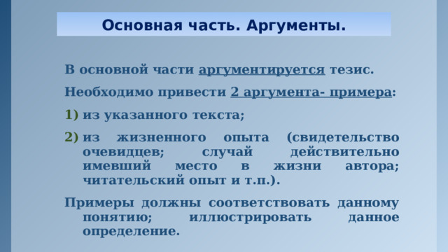Основная часть. Аргументы. В основной части аргументируется тезис. Необходимо привести 2 аргумента- примера : из указанного текста; из жизненного опыта (свидетельство очевидцев; случай действительно имевший место в жизни автора; читательский опыт и т.п.). Примеры должны соответствовать данному понятию; иллюстрировать данное определение.  
